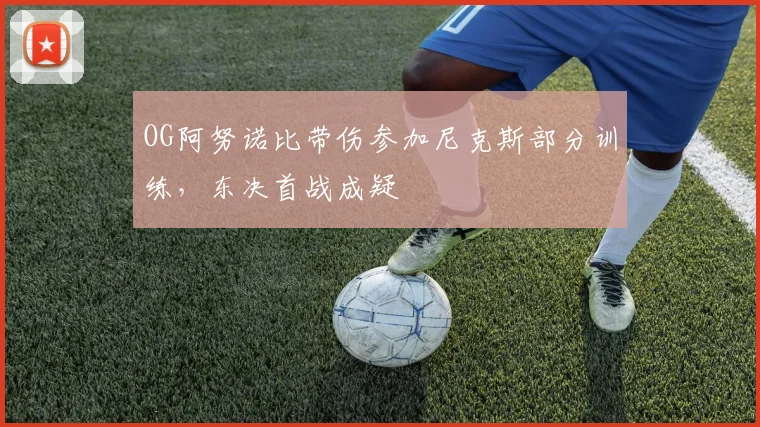 OG阿努诺比带伤参加尼克斯部分训练，东决首战成疑