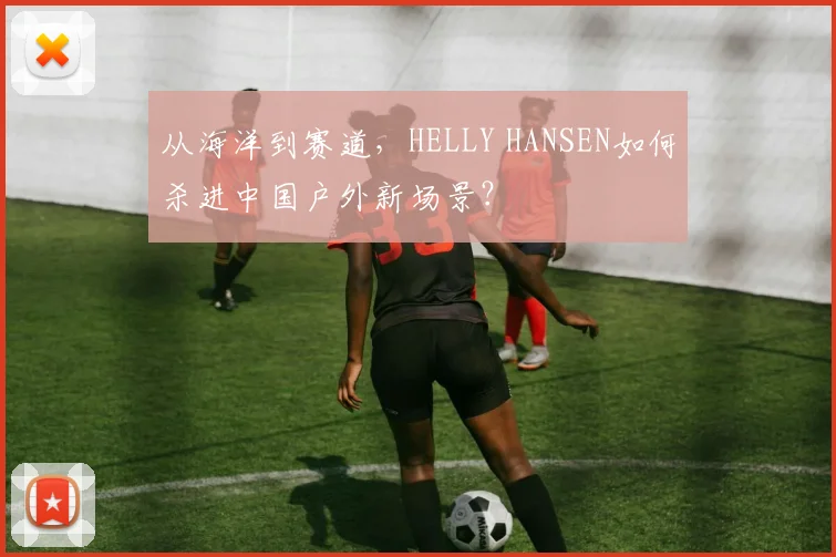 从海洋到赛道，HELLY HANSEN如何杀进中国户外新场景？