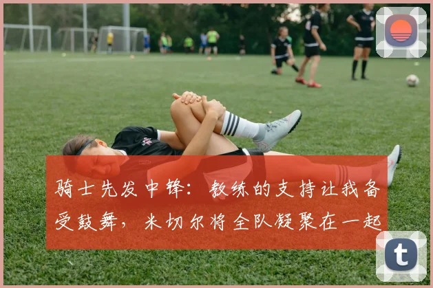 骑士先发中锋：教练的支持让我备受鼓舞，米切尔将全队凝聚在一起