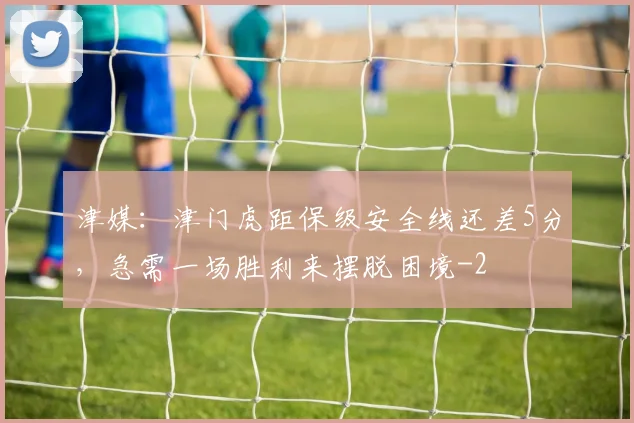 津媒：津门虎距保级安全线还差5分，急需一场胜利来摆脱困境