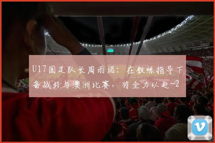 U17国足队长周雨诺：在教练指导下备战好与澳洲比赛，将全力以赴