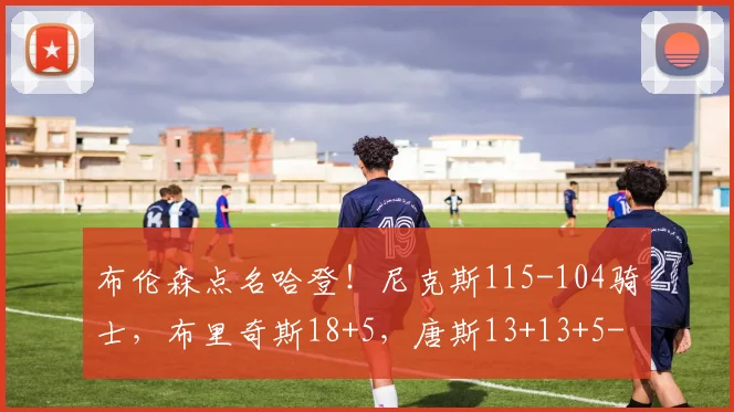 布伦森点名哈登！尼克斯115-104骑士，布里奇斯18+5，唐斯13+13+5