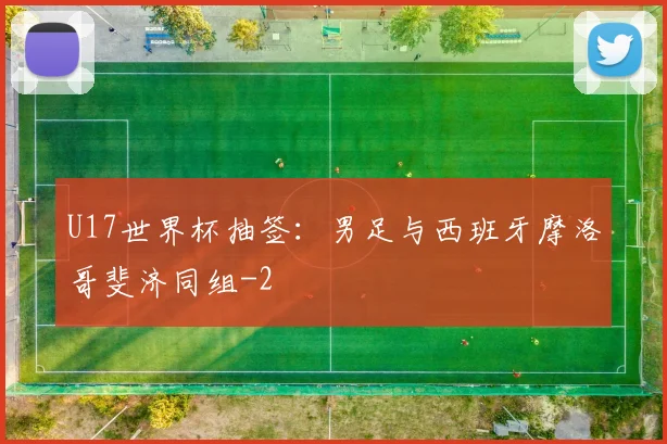 U17世界杯抽签：男足与西班牙摩洛哥斐济同组
