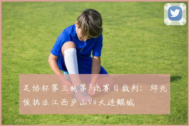 足协杯第三轮第3比赛日裁判：邱兆俊执法江西庐山vs大连鲲城