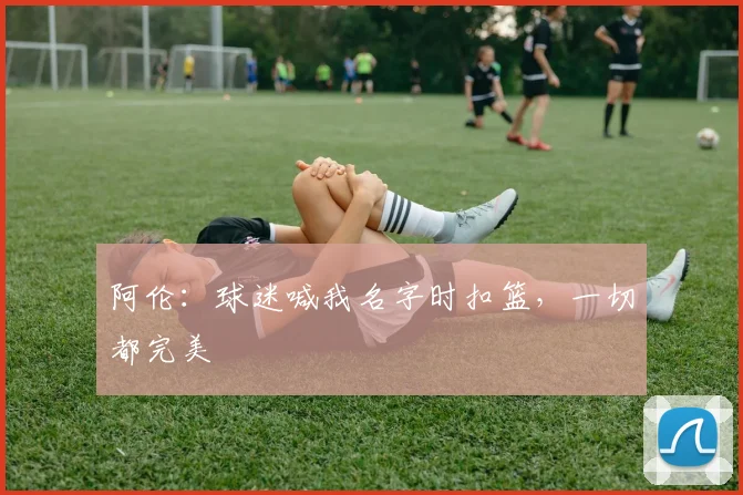 阿伦：球迷喊我名字时扣篮，一切都完美