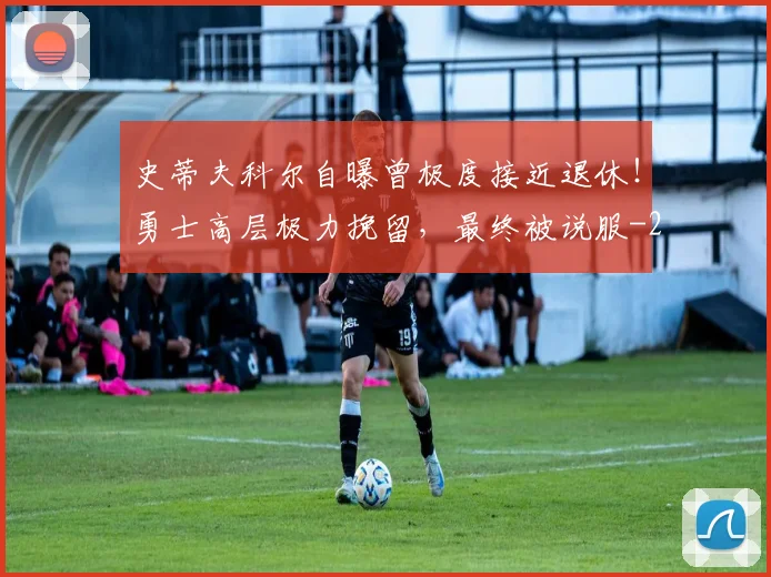 史蒂夫科尔自曝曾极度接近退休！勇士高层极力挽留，最终被说服