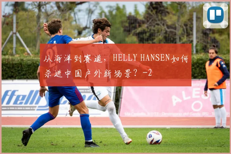 从海洋到赛道，HELLY HANSEN如何杀进中国户外新场景？