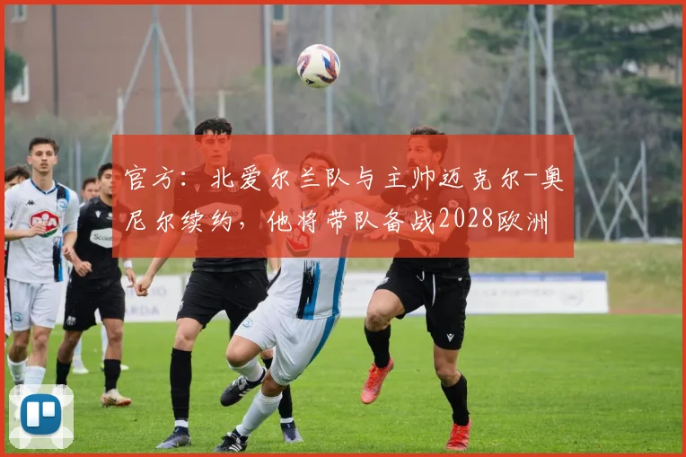 官方：北爱尔兰队与主帅迈克尔-奥尼尔续约，他将带队备战2028欧洲杯
