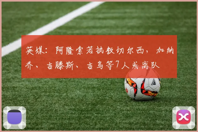 英媒:阿隆索若执教切尔西,加纳乔、吉滕斯、吉乌等7人或离队