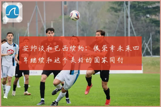 安帅谈和巴西续约：很荣幸未来四年继续和这个美好的国家同行