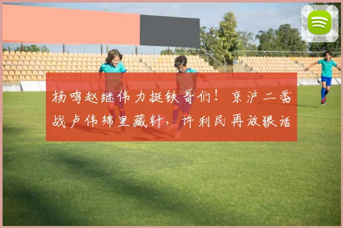 杨鸣赵继伟力挺铁哥们！京沪二番战卢伟绵里藏针，许利民再放狠话