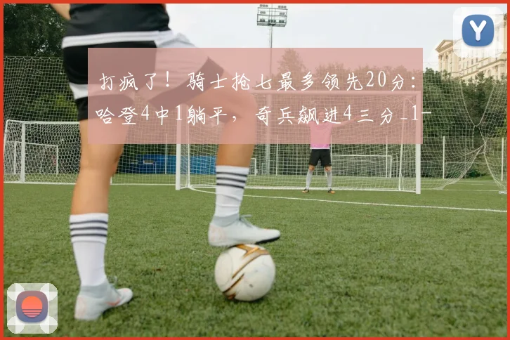 打疯了！骑士抢七最多领先20分：哈登4中1躺平，奇兵飙进4三分_1