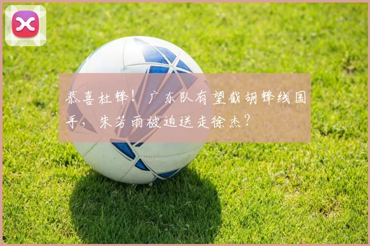 恭喜杜锋！广东队有望截胡锋线国手，朱芳雨被迫送走徐杰？