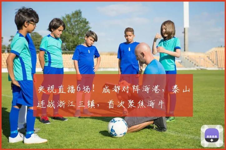 央视直播6场！成都对阵海港，泰山连战浙江三镇，首次聚焦海牛