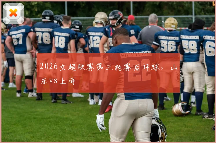 2026女超联赛第三轮赛后评球，山东vs上海