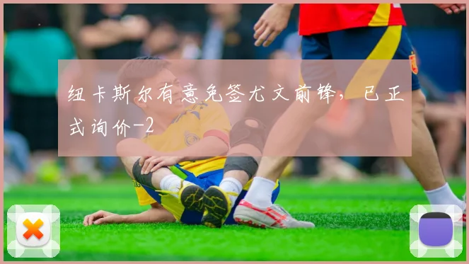 纽卡斯尔有意免签尤文前锋，已正式询价