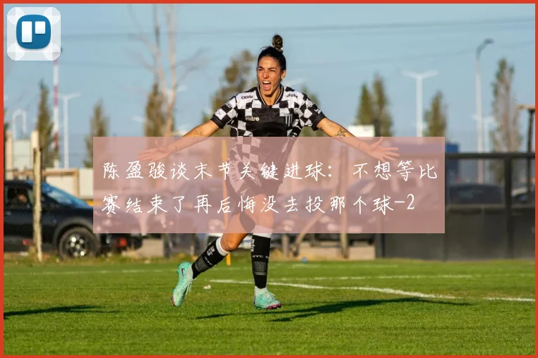 陈盈骏谈末节关键进球：不想等比赛结束了再后悔没去投那个球