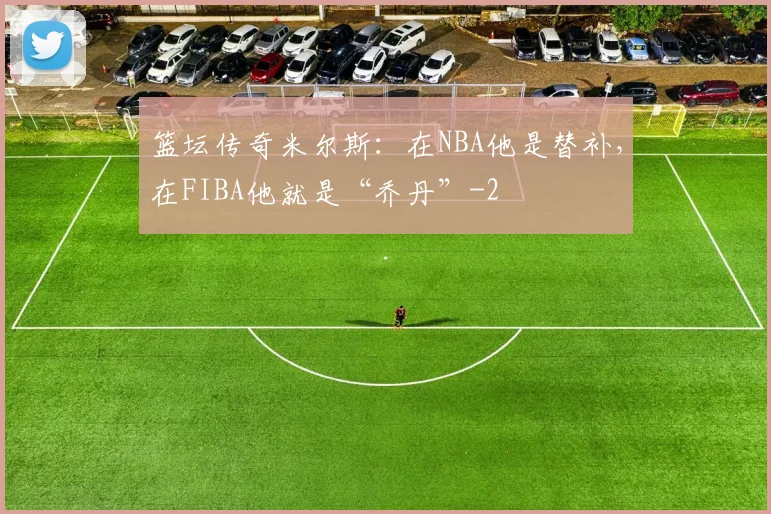 篮坛传奇米尔斯：在NBA他是替补，在FIBA他就是“乔丹”