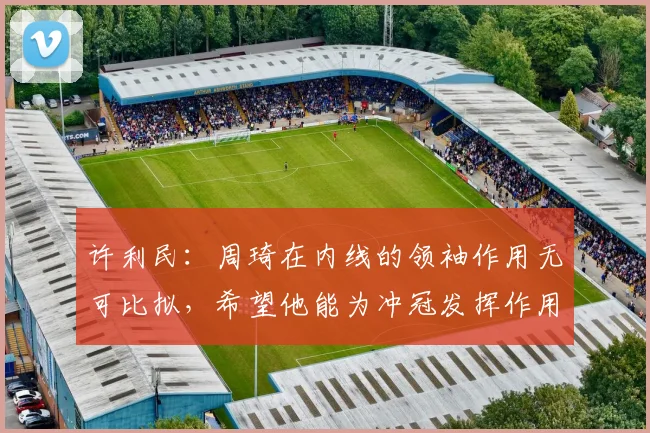 许利民：周琦在内线的领袖作用无可比拟，希望他能为冲冠发挥作用