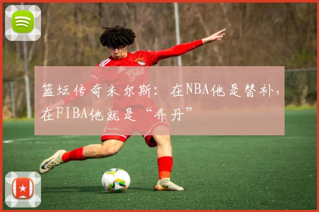 篮坛传奇米尔斯：在NBA他是替补，在FIBA他就是“乔丹”