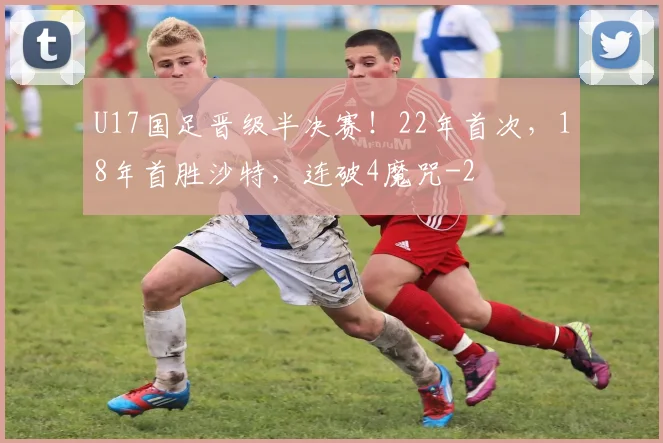 U17国足晋级半决赛！22年首次，18年首胜沙特，连破4魔咒