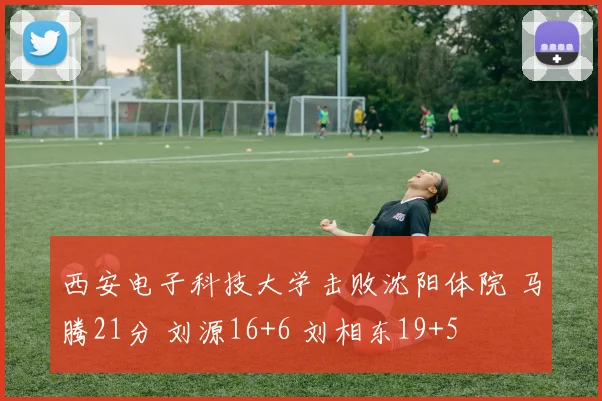 西安电子科技大学击败沈阳体院 马腾21分 刘源16+6 刘相东19+5