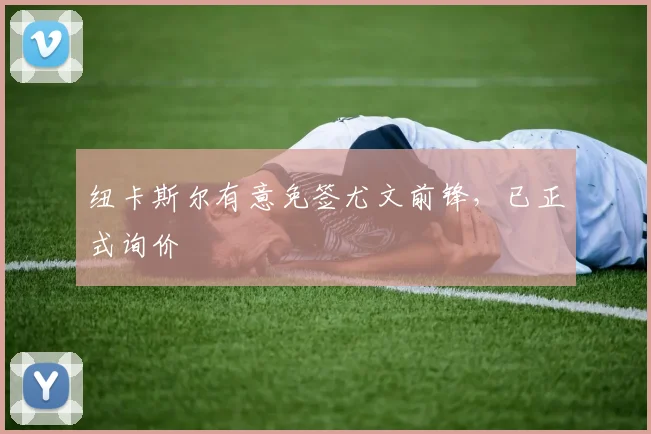 纽卡斯尔有意免签尤文前锋，已正式询价