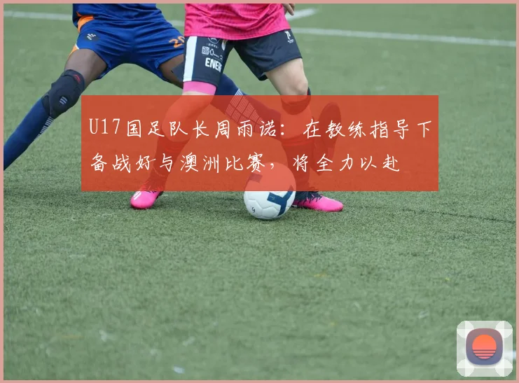U17国足队长周雨诺：在教练指导下备战好与澳洲比赛，将全力以赴