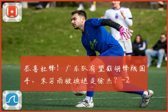 恭喜杜锋！广东队有望截胡锋线国手，朱芳雨被迫送走徐杰？