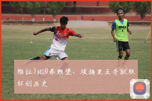 维拉3比0弗赖堡，埃梅里五夺欧联杯创历史