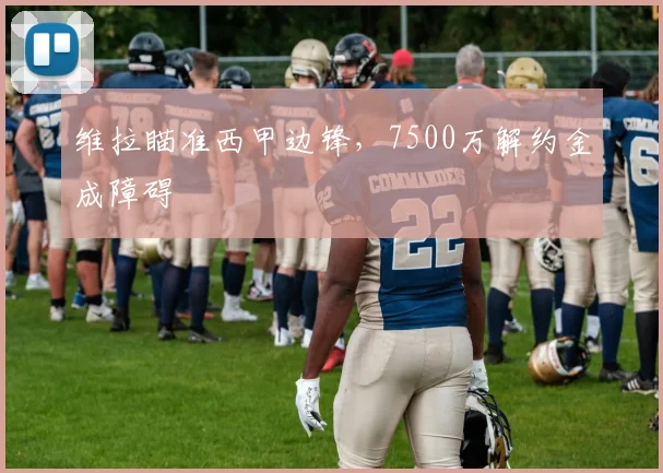 维拉瞄准西甲边锋，7500万解约金成障碍