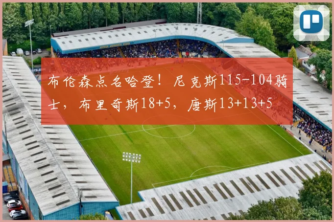 布伦森点名哈登！尼克斯115-104骑士，布里奇斯18+5，唐斯13+13+5