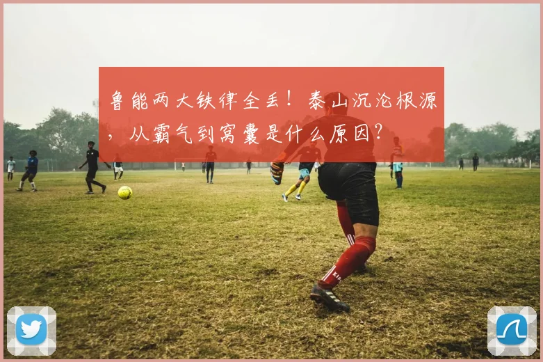 鲁能两大铁律全丢！泰山沉沦根源，从霸气到窝囊是什么原因？