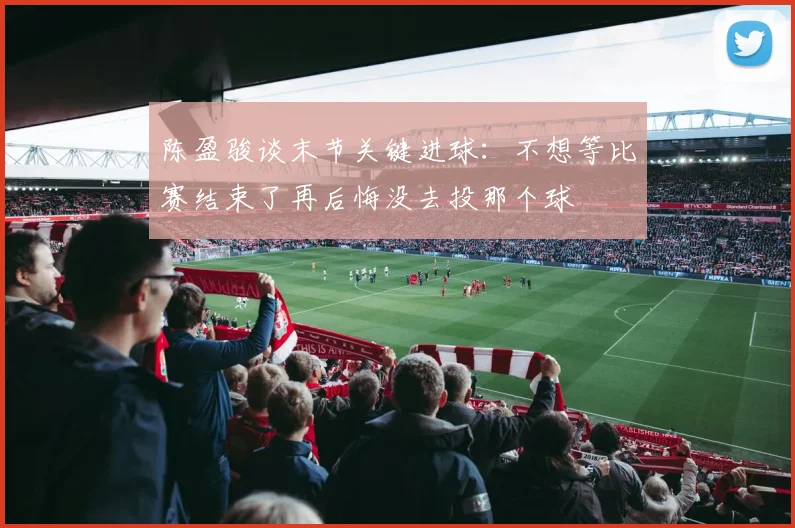 陈盈骏谈末节关键进球：不想等比赛结束了再后悔没去投那个球