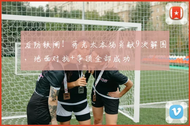 后防铁闸！蒋光太本场贡献9次解围，地面对抗+争顶全部成功
