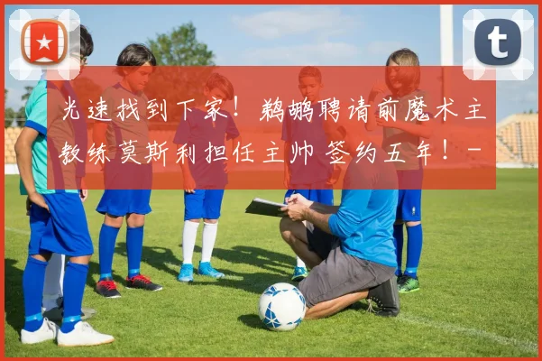 光速找到下家！鹈鹕聘请前魔术主教练莫斯利担任主帅 签约五年！