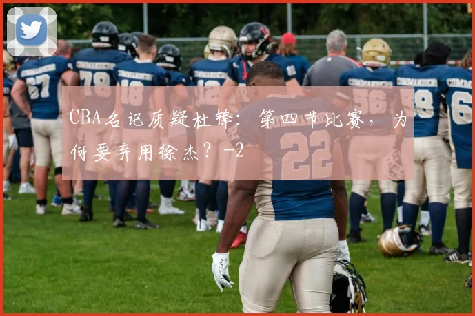 CBA名记质疑杜锋：第四节比赛，为何要弃用徐杰？