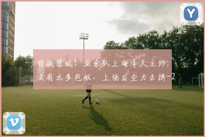 将战蓉城！业余队上海泽天主帅：没有太多包袱，上场后全力去拼