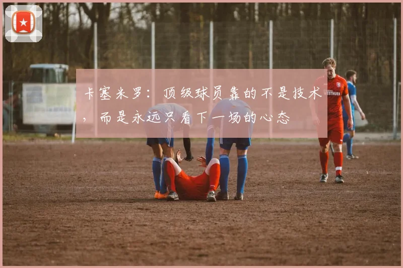 卡塞米罗：顶级球员靠的不是技术，而是永远只看下一场的心态