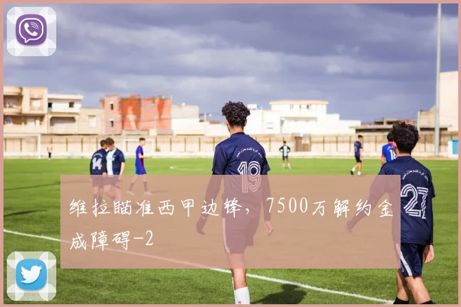 维拉瞄准西甲边锋，7500万解约金成障碍