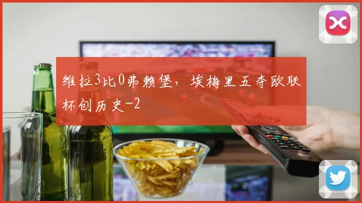 维拉3比0弗赖堡，埃梅里五夺欧联杯创历史