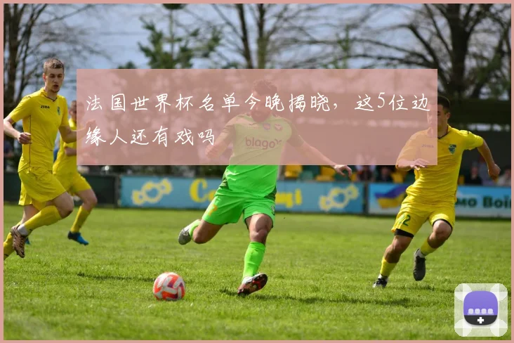 法国世界杯名单今晚揭晓，这5位边缘人还有戏吗