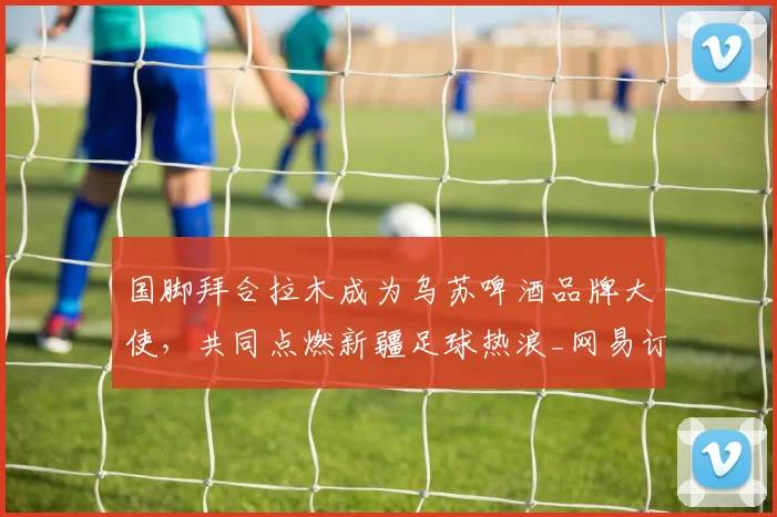 国脚拜合拉木成为乌苏啤酒品牌大使，共同点燃新疆足球热浪_网易订阅