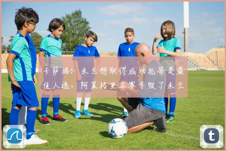 卡萨诺：米兰想取得成功孔蒂是最佳人选，阿莱格里本赛季毁了米兰