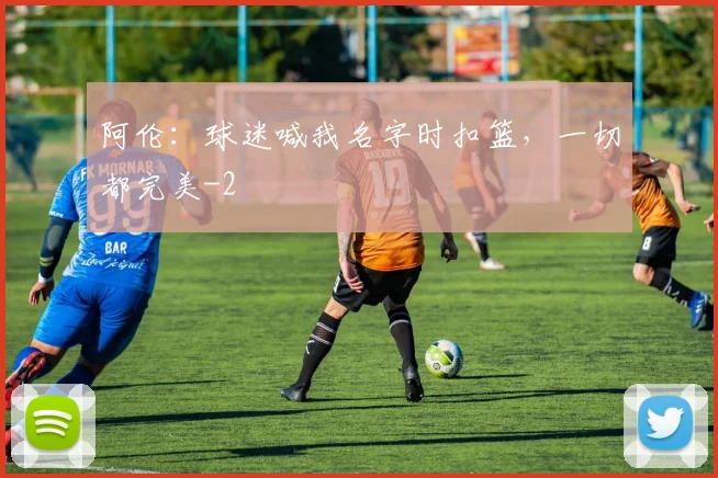 阿伦：球迷喊我名字时扣篮，一切都完美