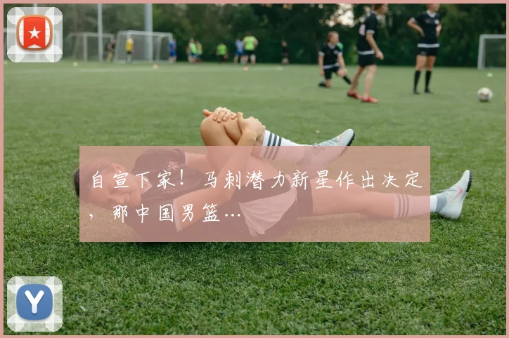 自宣下家！马刺潜力新星作出决定，那中国男篮…