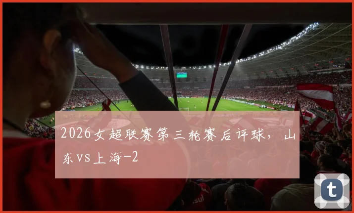 2026女超联赛第三轮赛后评球，山东vs上海